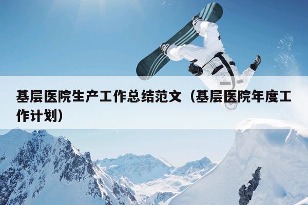 基層醫(yī)院生產(chǎn)工作總結(jié)范文(基層醫(yī)院年度工作計劃)